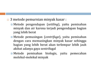  3 metode pemurnian minyak kasar :
 Metode pengendapan (settling), yaitu pemisahan
minyak dan air karena terjadi pengendapan bagian
yang lebih berat
 Metode pemusingan (centrifuge), yaitu pemisahan
dengan cara memusingkan minyak kasar sehingga
bagian yang lebih berat akan terlempar lebih jauh
akibat adanya gaya sentrifugal
 Metode pemisahan biologis, yaitu pemecahan
molekul-molekul minyak
 