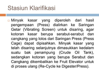 Stasiun Klarifikasi
 Minyak kasar yang diperoleh dari hasil
pengempaan (Press) dialirkan ke Saringan
Getar (Vibrating Screen) untuk disaring, agar
kotoran kasar berupa serabut-serabut dan
cangkang yang lolos dari Saringan Press (Press
Cage) dapat dipisahkan. Minyak kasar yang
telah disaring selanjutnya dimasukkan kedalam
suatu bak penampung (Crude Oil Tank),
sedangkan kotoran yang berupa Serabut dan
Cangkang dikembalikan ke Fruit Elevator untuk
di proses ulang (Re-Cycle ke Digester/Press).
 