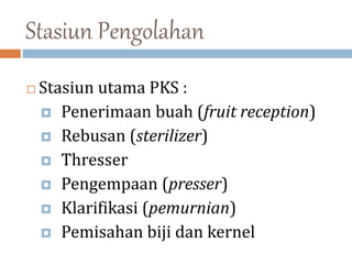 Stasiun Pengolahan
 Stasiun utama PKS :
 Penerimaan buah (fruit reception)
 Rebusan (sterilizer)
 Thresser
 Pengempaan (presser)
 Klarifikasi (pemurnian)
 Pemisahan biji dan kernel
 