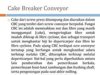 Cake Breaker Conveyor
 Cake dari screw press ditampung dan diuraikan dalam
CBC yang terdiri dari screw conveyor berpedal. Fungsi
CBC ini adalah memisahkan nut dan fibre yang masih
menggumpal (cake), mengeringkan fibre untuk
mudah dihisap di fibre cyclone, dan sebagai transport
untuk menghantar biji ke depericarper dan fibre ke
fibre cyclone. Pada ujung CBC terdapat scre conveyor
tertutup yang berfungsi untuk menghambat udara
terhisap melalui CBC, diharapkan terhisap melalui
deperticarper. Hal-hal yang perlu diperhatikan antara
lain pembersihan dan pemeriksaan berkala,
pemeriksaan baut-baut sambungan dan bushing shaft,
serta pengosongan pada saat akhir milling.
 