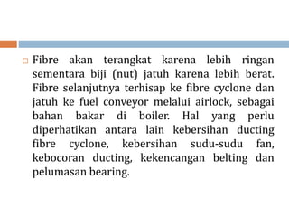  Fibre akan terangkat karena lebih ringan
sementara biji (nut) jatuh karena lebih berat.
Fibre selanjutnya terhisap ke fibre cyclone dan
jatuh ke fuel conveyor melalui airlock, sebagai
bahan bakar di boiler. Hal yang perlu
diperhatikan antara lain kebersihan ducting
fibre cyclone, kebersihan sudu-sudu fan,
kebocoran ducting, kekencangan belting dan
pelumasan bearing.
 
