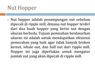 Nut Hopper
 Nut hopper adalah penampungan nut sebelum
dipecah di ripple mill, dimana nut hopper terdiri
dari dua buah hopper yang berisi nut dengan
ukuran berbeda. Tujuan pemisahan berdasarkan
ukuran ini adalah untuk mendapatkan efesiensi
pemecahan yang baik agar tidak banyak broken
kernel, whole nut, dan half nut dari ripple mill.
Hopper ini juga diperlukan untuk mengatur
jumlah nut yang akan dipecah di ripple mill.
 