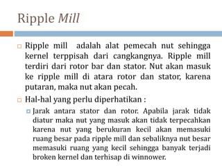 Ripple Mill
 Ripple mill adalah alat pemecah nut sehingga
kernel terppisah dari cangkangnya. Ripple mill
terdiri dari rotor bar dan stator. Nut akan masuk
ke ripple mill di atara rotor dan stator, karena
putaran, maka nut akan pecah.
 Hal-hal yang perlu diperhatikan :
 Jarak antara stator dan rotor. Apabila jarak tidak
diatur maka nut yang masuk akan tidak terpecahkan
karena nut yang berukuran kecil akan memasuki
ruang besar pada ripple mill dan sebaliknya nut besar
memasuki ruang yang kecil sehingga banyak terjadi
broken kernel dan terhisap di winnower.
 