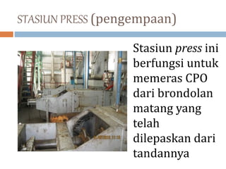 STASIUN PRESS (pengempaan)
Stasiun press ini
berfungsi untuk
memeras CPO
dari brondolan
matang yang
telah
dilepaskan dari
tandannya
 
