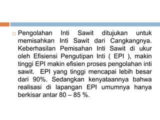  Pengolahan Inti Sawit ditujukan untuk
memisahkan Inti Sawit dari Cangkangnya.
Keberhasilan Pemisahan Inti Sawit di ukur
oleh Efisiensi Pengutipan Inti ( EPI ), makin
tinggi EPI makin efisien proses pengolahan inti
sawit. EPI yang tinggi mencapai lebih besar
dari 90%. Sedangkan kenyataannya bahwa
realisasi di lapangan EPI umumnya hanya
berkisar antar 80 – 85 %.
 