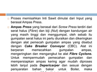  Proses memisahkan Inti Sawit dimulai dari Input yang
berasal Ampas Press.
 Ampas Press yang berasal dari Screw Press terdiri dari
serat halus (Fibre) dan biji (Nut) dengan kandungan air
yang masih tinggi dan menggumpal, oleh sebab itu
gumpalan serat halus ini perlu diuraikan dan dikeringkan
dengan alat pemecah gumpalan ampas yang disebut
dengan Cake Breaker Conveyor (CBC). Alat ini
berperan memecahkan gumpalan ampas,
mengeringkan dan mengangkut ke alat Fibre Cyclone.
Untuk mempermudah pemecahan gumpalan dan
mempersiapkan ampas kering agar mudah diproses
lebih lanjut pada Depericarper dan sesuai dengan
persyaratan bahan bakar untuk Boiler, maka
 