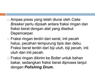  Ampas press yang telah diurai oleh Cake
Breaker perlu dipisah antara fraksi ringan dan
fraksi berat dengan alat yang disebut
Depericarper.
 Fraksi ringan terdiri dari serat, inti pecah
halus, pecahan tempurung tipis dan debu.
Fraksi berat terdiri dari biji utuh, biji pecah, inti
utuh dan inti pecah.
 Fraksi ringan dikirim ke Boiler untuk bahan
bakar, sedangkan fraksi berat diproses lanjut
dengan Polishing Drum.
 