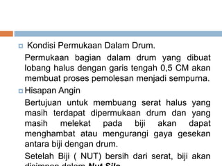  Kondisi Permukaan Dalam Drum.
Permukaan bagian dalam drum yang dibuat
lobang halus dengan garis tengah 0,5 CM akan
membuat proses pemolesan menjadi sempurna.
 Hisapan Angin
Bertujuan untuk membuang serat halus yang
masih terdapat dipermukaan drum dan yang
masih melekat pada biji akan dapat
menghambat atau mengurangi gaya gesekan
antara biji dengan drum.
Setelah Biji ( NUT) bersih dari serat, biji akan
 