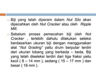  Biji yang telah diperam dalam Nut Silo akan
dipecahkan oleh Nut Cracker atau oleh Ripple
Mill.
 Sebelum proses pemecahan biji oleh Nut
Cracker , terlebih dahulu dilakukan seleksi
berdasarkan ukuran biji dengan menggunakan
alat “Nut Grading” yaitu drum berputar terdiri
dari ukuran lobang yang berbeda – beda. Biji
yang telah diseleksi terdiri dari tiga fraksi yaitu
kecil ( 8 – 14 mm ), sedang ( 15 – 17 mm ) dan
besar ( 18 mm ).
 