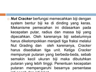  Nut Cracker berfungsi memecahkan biji dengan
system bentur biji ke di dinding yang keras.
Mekanisme pemecahan ini didasarkan pada
kecepatan putar, radius dan massa biji yang
dipecahkan. Oleh karenanya biji sebelumnya
harus dikelompokkan menjadi tiga fraksi melalui
Nut Grading dan oleh karenanya, Cracker
harus disediakan tiga unit. Ketiga Cracker
mempunyai putaran yang berbeda-beda, sebab
semakin kecil ukuran biji maka dibutuhkan
putaran yang lebih tinggi. Penentuan kecepatan
putaran mempengaruhi besarnya persentase
 
