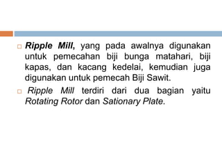  Ripple Mill, yang pada awalnya digunakan
untuk pemecahan biji bunga matahari, biji
kapas, dan kacang kedelai, kemudian juga
digunakan untuk pemecah Biji Sawit.
 Ripple Mill terdiri dari dua bagian yaitu
Rotating Rotor dan Sationary Plate.
 