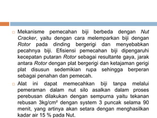  Mekanisme pemecahan biji berbeda dengan Nut
Cracker, yaitu dengan cara melemparkan biji dengan
Rotor pada dinding bergerigi dan menyebabkan
pecahnya biji. Efisiensi pemecahan biji dipengaruhi
kecepatan putaran Rotor sebagai resultante gaya, jarak
antara Rotor dengan plat bergerigi dan ketajaman gerigi
plat disusun sedemikian rupa sehingga berperan
sebagai penahan dan pemecah.
 Alat ini dapat memecahkan biji tanpa melalui
pemeraman dalam nut silo asalkan dalam proses
perebusan dilakukan dengan sempurna yaitu tekanan
rebusan 3kg/cm² dengan system 3 puncak selama 90
menit, yang artinya akan setara dengan menghasilkan
kadar air 15 % pada Nut.
 