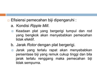  Efisiensi pemecahan biji dipengaruhi :
a. Kondisi Ripple Mill.
 Keadaan plat yang bergerigi tumpul dan rod
yang bengkok akan menyebabkan pemecahan
tidak efektif.
b. Jarak Rotor dengan plat bergerigi.
 Jarak yang terlalu rapat akan menyebabkan
persentase biji yang remuk cukup tinggi dan bila
jarak terlalu renggang maka pemecahan biji
tidak sempurna.
 