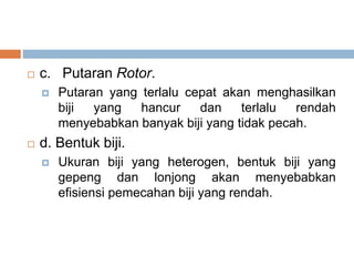  c. Putaran Rotor.
 Putaran yang terlalu cepat akan menghasilkan
biji yang hancur dan terlalu rendah
menyebabkan banyak biji yang tidak pecah.
 d. Bentuk biji.
 Ukuran biji yang heterogen, bentuk biji yang
gepeng dan lonjong akan menyebabkan
efisiensi pemecahan biji yang rendah.
 