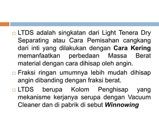  LTDS adalah singkatan dari Light Tenera Dry
Separating atau Cara Pemisahan cangkang
dari inti yang dilakukan dengan Cara Kering
memanfaatkan perbedaan Massa Berat
material dengan cara dihisap oleh angin.
 Fraksi ringan umumnya lebih mudah dihisap
angin dibanding dengan fraksi berat.
 LTDS berupa Kolom Penghisap yang
mekanisme kerjanya serupa dengan Vacuum
Cleaner dan di pabrik di sebut Winnowing
 