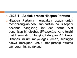  LTDS 1 – Adalah proses Hisapan Pertama
 Hisapan Pertama merupakan upaya untuk
menghilangkan debu dan partikel halus seperti
pecahan cangkang, inti dan serat. Alat
penghisap ini disebut Winnowing yang terdiri
dari kolom dan dilengkapi dengan Air Lock.
Hisapan ini umumnya agak lemah, sehingga
hanya bertujuan untuk mengurangi volume
campuran inti cangkang.
 