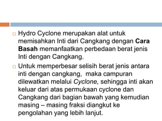  Hydro Cyclone merupakan alat untuk
memisahkan Inti dari Cangkang dengan Cara
Basah memanfaatkan perbedaan berat jenis
Inti dengan Cangkang.
 Untuk memperbesar selisih berat jenis antara
inti dengan cangkang, maka campuran
dilewatkan melalui Cyclone, sehingga inti akan
keluar dari atas permukaan cyclone dan
Cangkang dari bagian bawah yang kemudian
masing – masing fraksi diangkut ke
pengolahan yang lebih lanjut.
 