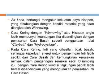  Air Lock, berfungsi mengatur kekuatan daya hisapan,
yang dihubungkan dengan kondisi material yang akan
diangkat oleh Winnowing.
 Cara Kering dengan “Winnowing” atau Hisapan angin
lebih mempunyai keuntungan jika dibandingkan dengan
pemisahan Cara Basah seperti penggunaan alat
“Claybath” dan “Hydrocyclone” .
 Pada Cara Kering, Inti yang dihasilan tidak basah,
sehingga keperluan energi untuk pengeringan Inti lebih
sedikit dari Cara Basah dan kemungkinan kerusakan
minyak dalam pengeringan semakin kecil. Disamping
itu, dengan Cara Kering kondisi lingkungan pabrik lebih
bersih dibandingkan yang menggunakan pemisahan inti
 