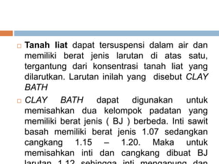  Tanah liat dapat tersuspensi dalam air dan
memiliki berat jenis larutan di atas satu,
tergantung dari konsentrasi tanah liat yang
dilarutkan. Larutan inilah yang disebut CLAY
BATH
 CLAY BATH dapat digunakan untuk
memisahkan dua kelompok padatan yang
memiliki berat jenis ( BJ ) berbeda. Inti sawit
basah memiliki berat jenis 1.07 sedangkan
cangkang 1.15 – 1.20. Maka untuk
memisahkan inti dan cangkang dibuat BJ
 