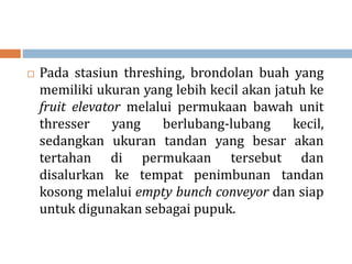  Pada stasiun threshing, brondolan buah yang
memiliki ukuran yang lebih kecil akan jatuh ke
fruit elevator melalui permukaan bawah unit
thresser yang berlubang-lubang kecil,
sedangkan ukuran tandan yang besar akan
tertahan di permukaan tersebut dan
disalurkan ke tempat penimbunan tandan
kosong melalui empty bunch conveyor dan siap
untuk digunakan sebagai pupuk.
 