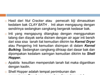  Hasil dari Nut Cracker atau pemecah biji dimasukkan
kedalam bak CLAY BATH . Inti akan mengapung dengan
sendirinya sedangkan cangkang bergerak kedasar bak.
 Inti yang mengapung ditangkap dengan menggunakan
talang dan diayak serta disiram dengan air agar inti bersih
dari sisa sisa tanah liat kemudian dikirim ke Kernel Dryer
atau Pengering Inti kemudian disimpan di dalam Kernel
Bulking. Sedangkan cangkang dihisap dari dasar bak dan
dipompakan kedalam saringan kemudian dikirim ke Shell
Hopper.
 Apabila kesulitan memperolah tanah liat maka digantikan
dengan kaolin.
 Shell Hopper adalah tempat penimbunan dan
 