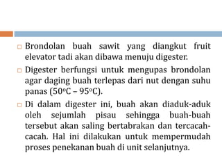  Brondolan buah sawit yang diangkut fruit
elevator tadi akan dibawa menuju digester.
 Digester berfungsi untuk mengupas brondolan
agar daging buah terlepas dari nut dengan suhu
panas (50oC – 95oC).
 Di dalam digester ini, buah akan diaduk-aduk
oleh sejumlah pisau sehingga buah-buah
tersebut akan saling bertabrakan dan tercacah-
cacah. Hal ini dilakukan untuk mempermudah
proses penekanan buah di unit selanjutnya.
 