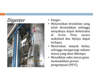 Digester • Fungsi :
• Melumatkan brondolan yang
telah dirontokkan sehingga
minyaknya dapat diekstraksi
di Screw Press secara
maksimal dan bijinya dapat
terlepas.
• Meniriskan minyak bebas,
sehingga mengurangi volume
massa yang akan dikempa.
• Menaikkan suhu massa guna
memudahkan proses
pengempaan (95oC).
 
