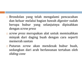  Brondolan yang telah mengalami pencacahan
dan keluar melalui bagian bawah digester sudah
berupa bubur yang selanjutnya dipisahkan
dengan screw press
 screw press merupakan alat untuk memisahkan
minyak dari daging buah dengan cara seperti
memerah santan
 Putaran screw akan mendesak bubur buah,
sedangkan dari arah berlawanan tertahan oleh
sliding cone
 