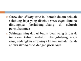  Screw dan sliding cone ini berada dalam sebuah
selubung baja yang disebut press cage, dimana
dindingnya berlubang-lubang di seluruh
permukaannya
 Sehingga minyak dari bubur buah yang terdesak
ini akan keluar melalui lubang-lubang press
cage, sedangkan ampasnya keluar melalui celah
antara sliding cone dengan press cage
 