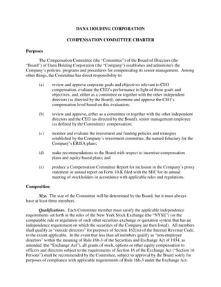 DANA HOLDING CORPORATION

                       COMPENSATION COMMITTEE CHARTER

Purposes

        The Compensation Committee (the “Committee”) of the Board of Directors (the
“Board”) of Dana Holding Corporation (the “Company”) establishes and administers the
Company’s policies, programs and procedures for compensating its senior management. Among
other things, the Committee has direct responsibility to:

       (a)    review and approve corporate goals and objectives relevant to CEO
              compensation, evaluate the CEO’s performance in light of those goals and
              objectives, and, either as a committee or together with the other independent
              directors (as directed by the Board), determine and approve the CEO’s
              compensation level based on this evaluation;

       (b)    review and approve, either as a committee or together with the other independent
              directors and the CEO (as directed by the Board), senior management employee
              (as defined by the Committee) compensation;

       (c)    monitor and evaluate the investment and funding policies and strategies
              established by the Company’s investment committee, the named fiduciary for the
              Company’s ERISA plans;

       (d)    make recommendations to the Board with respect to incentive-compensation
              plans and equity-based plans; and

       (e)    produce a Compensation Committee Report for inclusion in the Company’s proxy
              statement or annual report on Form 10-K filed with the SEC for its annual
              meeting of stockholders in accordance with applicable rules and regulations.

Composition

        Size. The size of the Committee will be determined by the Board, but it must always
have at least three members.

        Qualifications. Each Committee member must satisfy the applicable independence
requirements set forth in the rules of the New York Stock Exchange (the “NYSE”) (or the
comparable rule or regulation of such other securities exchange or quotation system that has an
independence requirement on which the securities of the Company are then listed). All members
shall qualify as “outside directors” for purposes of Section 162(m) of the Internal Revenue Code,
to the extent applicable. In the event that less than all members qualify as “non-employee
directors” within the meaning of Rule 16b-3 of the Securities and Exchange Act of 1934, as
amended (the “Exchange Act”), all grants of stock, options or other equity compensation to
officers and directors subject to the requirements of Section 16 of the Exchange Act (“Section 16
Persons”) shall be recommended by the Committee, subject to approval by the Board solely for
purposes of compliance with applicable requirements of Rule 16b-3 under the Exchange Act.
 