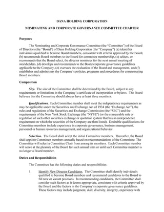 DANA HOLDING CORPORATION

    NOMINATING AND CORPORATE GOVERNANCE COMMITTEE CHARTER


Purposes

        The Nominating and Corporate Governance Committee (the “Committee”) of the Board
of Directors (the “Board”) of Dana Holding Corporation (the “Company”) (a) identifies
individuals qualified to become Board members, consistent with criteria approved by the Board,
(b) recommends Board members to the Board for committee membership, (c) selects, or
recommends that the Board select, the director nominees for the next annual meeting of
stockholders, (d) develops and recommends to the Board corporate governance guidelines
applicable to the Company, (e) oversees the evaluation of the Board and management, and (f)
establishes and administers the Company’s policies, programs and procedures for compensating
Board members.

Composition

       Size. The size of the Committee shall be determined by the Board, subject to any
requirements or limitations in the Company’s certificate of incorporation or bylaws. The Board
believes that the Committee should always have at least three members.

        Qualifications. Each Committee member shall meet the independence requirements as
may be applicable under the Securities and Exchange Act of 1934 (the “Exchange Act”), the
rules and regulations of the Securities and Exchange Commission (the “SEC”) and the
requirements of the New York Stock Exchange (the “NYSE”) (or the comparable rule or
regulation of such other securities exchange or quotation system that has an independence
requirement on which the securities of the Company are then listed). Desirable qualifications for
Committee members include experience in corporate governance, business management,
personnel or human resources management, and organizational behavior.

        Selection. The Board shall select the initial Committee members. Thereafter, the Board
shall appoint Committee members annually based on recommendations of the Committee. The
Committee will select a Committee Chair from among its members. Each Committee member
will serve at the pleasure of the Board for such annual term or until such Committee member is
no longer a Board member.

Duties and Responsibilities

       The Committee has the following duties and responsibilities:

       1.     Identify New Director Candidates. The Committee shall identify individuals
              qualified to become Board members and recommend candidates to the Board to
              fill new or vacant positions. In recommending candidates, the Committee shall
              consider such factors as it deems appropriate, consistent with criteria approved by
              the Board and the factors in the Company’s corporate governance guidelines.
              These factors may include judgment, skill, diversity, integrity, experience with
 