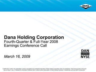 Dana Holding Corporation
  Fourth-Quarter & Full-Year 2008
  Earnings Conference Call

  March 16, 2009


© 2009 Dana Limited. This presentation contains copyrighted and confidential information of Dana Holding Corporation and/or its subsidiaries. Those having access to this work
 may not copy it, use it, or disclose the information contained within it without written authorization of Dana Holding Corporation. Unauthorized use may result in prosecution.
 