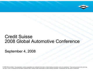 Credit Suisse
    2008 Global Automotive Conference

    September 4, 2008



© 2008 Dana Limited. This presentation contains copyrighted and confidential information of Dana Holding Corporation and/or its subsidiaries. Those having access to this work may
not copy it, use it, or disclose the information contained within it without written authorization of Dana Holding Corporation. Unauthorized use may result in prosecution.
 
