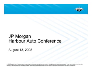 JP Morgan
    Harbour Auto Conference
    August 13, 2008



© 2008 Dana Limited. This presentation contains copyrighted and confidential information of Dana Holding Corporation and/or its subsidiaries. Those having access to this work may
not copy it, use it, or disclose the information contained within it without written authorization of Dana Holding Corporation. Unauthorized use may result in prosecution.
 