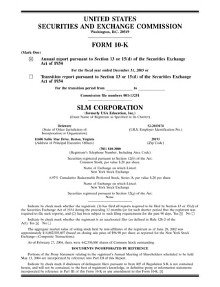 UNITED STATES
           SECURITIES AND EXCHANGE COMMISSION
                                                Washington, D.C. 20549


                                                 FORM 10-K
(Mark One)
             Annual report pursuant to Section 13 or 15(d) of the Securities Exchange
             Act of 1934
                                   For the fiscal year ended December 31, 2003 or
             Transition report pursuant to Section 13 or 15(d) of the Securities Exchange
             Act of 1934
                       For the transition period from                         to

                                         Commission file numbers 001-13251


                                       SLM CORPORATION
                                            (formerly USA Education, Inc.)
                                  (Exact Name of Registrant as Specified in Its Charter)

                         Delaware                                                      52-2013874
              (State of Other Jurisdiction of                              (I.R.S. Employer Identification No.)
              Incorporation or Organization)
         11600 Sallie Mae Drive, Reston, Virginia                                         20193
         (Address of Principal Executive Offices)                                       (Zip Code)
                                                     (703) 810-3000
                                 (Registrant’s Telephone Number, Including Area Code)
                                Securities registered pursuant to Section 12(b) of the Act:
                                         Common Stock, par value $.20 per share.
                                           Name of Exchange on which Listed:
                                              New York Stock Exchange
                   6.97% Cumulative Redeemable Preferred Stock, Series A, par value $.20 per share
                                           Name of Exchange on which Listed:
                                              New York Stock Exchange
                                Securities registered pursuant to Section 12(g) of the Act:
                                                           None.

     Indicate by check mark whether the registrant: (1) has filed all reports required to be filed by Section 13 or 15(d) of
the Securities Exchange Act of 1934 during the preceding 12 months (or for such shorter period that the registrant was
required to file such reports), and (2) has been subject to such filing requirements for the past 90 days. Yes      No
    Indicate by check mark whether the registrant is an accelerated filer (as defined in Rule 12b-2 of the
Act). Yes     No
    The aggregate market value of voting stock held by non-affiliates of the registrant as of June 28, 2002 was
approximately $14,802,593,807 (based on closing sale price of $96.90 per share as reported for the New York Stock
Exchange—Composite Transactions).
    As of February 27, 2004, there were 442,536,880 shares of Common Stock outstanding.
                                   DOCUMENTS INCORPORATED BY REFERENCE
   Portions of the Proxy Statement relating to the registrant’s Annual Meeting of Shareholders scheduled to be held
May 13, 2004 are incorporated by reference into Part III of this Report.
     Indicate by check mark if disclosure of delinquent filers pursuant to Item 405 of Regulation S-K is not contained
herein, and will not be contained, to the best of registrant’s knowledge, in definitive proxy or information statements
incorporated by reference in Part III of this Form 10-K or any amendment to this Form 10-K.
 