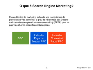 O que é Search Engine Marketing?


É uma técnica de marketing aplicada aos mecanismos de
procura que visa aumentar o grau de visibilidade dos website
melhorando o seu posicionamento no ranking (SERP) para as
palavras chaves especíﬁcas relacionadas.



                        Inclusão          Inclusão
        SEO             Paga na          Contextual
                      Busca / PPC        Paga/ PPC




                                    15                         Tiago Flores Dias
 