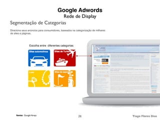 Google Adwords
                        Rede de Display
Segmentação de Categorias
Direciona seus anúncios para consumidores, baseados na categorização de milhares
de sites e páginas.




     fonte: Google Varejo                                                          Tiago Flores Dias
                                                         26
 