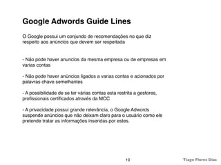 Google Adwords Guide Lines
O Google possui um conjundo de recomendações no que diz
respeito aos anúncios que devem ser respeitada


- Não pode haver anuncios da mesma empresa ou de empresas em
varias contas

- Não pode haver anúncios ligados a varias contas e acionados por
palavras chave semelhantes

- A possibilidade de se ter várias contas esta restrita a gestores,
proﬁssionais certiﬁcados através da MCC

- A privacidade possui grande relevância, o Google Adwords
suspende anúncios que não deixam claro para o usuário como ele
pretende tratar as informações inseridas por estes.




                                                   10                 Tiago Flores Dias
 