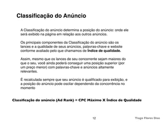 Classiﬁcação do Anúncio

    A Classiﬁcação do anúncio determina a posição do anúncio: onde ele
    será exibido na página em relação aos outros anúncios.

    Os principais componentes da Classiﬁcação do anúncio são os
    lances e a qualidade de seus anúncios, palavras-chave e website
    conforme avaliado pelo que chamamos de Índice de qualidade.

    Assim, mesmo que os lances de seu concorrente sejam maiores do
    que o seu, você ainda poderá conseguir uma posição superior (por
    um preço menor) com palavras-chave e anúncios altamente
    relevantes.

    É recalculada sempre que seu anúncio é qualiﬁcado para exibição, e
    a posição do anúncio pode oscilar dependendo da concorrência no
    momento


Classiﬁcação do anúncio (Ad Rank) = CPC Máximo X Índice de Qualidade




                                                12                       Tiago Flores Dias
 