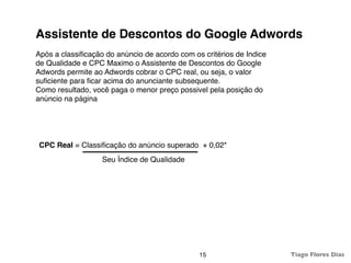 Assistente de Descontos do Google Adwords
Após a classiﬁcação do anúncio de acordo com os critérios de Indice
de Qualidade e CPC Maximo o Assistente de Descontos do Google
Adwords permite ao Adwords cobrar o CPC real, ou seja, o valor
suﬁciente para ﬁcar acima do anunciante subsequente.
Como resultado, você paga o menor preço possivel pela posição do
anúncio na página




CPC Real = Classiﬁcação do anúncio superado + 0,02*
                   Seu Índice de Qualidade




                                               15                     Tiago Flores Dias
 