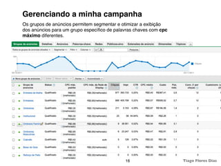 Gerenciando a minha campanha
Os grupos de anúncios permitem segmentar e otimizar a exibição
dos anúncios para um grupo especíﬁco de palavras chaves com cpc
máximo diferentes.




                                            16                    Tiago Flores Dias
 
