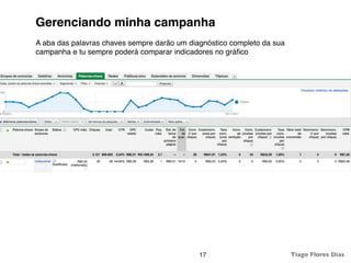 Gerenciando minha campanha
A aba das palavras chaves sempre darão um diagnóstico completo da sua
campanha e tu sempre poderá comparar indicadores no gráﬁco




                                             17                         Tiago Flores Dias
 