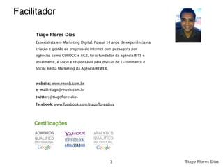 Facilitador

     Tiago Flores Dias
     Especialista em Marketing Digital. Possui 14 anos de experiência na
     criação e gestão de projetos de internet com passagens por
     agências como CUBOCC e AG2, foi o fundador da agência BiTS e
     atualmente, é sócio e responsável pela divisão de E-commerce e
     Social Media Marketing da Agência REWEB.



     website: www.reweb.com.br
     e-mail: tiago@reweb.com.br

     twitter: @tiagoﬂoresdias

     facebook: www.facebook.com/tiagoﬂoresdias




                                                2                          Tiago Flores Dias
 