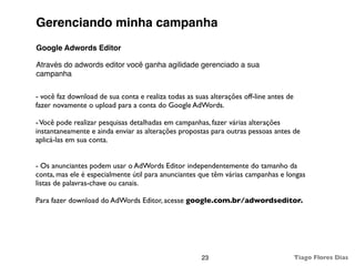 Gerenciando minha campanha
Google Adwords Editor

Através do adwords editor você ganha agilidade gerenciado a sua
campanha

- você faz download de sua conta e realiza todas as suas alterações off-line antes de
fazer novamente o upload para a conta do Google AdWords.

- Você pode realizar pesquisas detalhadas em campanhas, fazer várias alterações
instantaneamente e ainda enviar as alterações propostas para outras pessoas antes de
aplicá-las em sua conta.


- Os anunciantes podem usar o AdWords Editor independentemente do tamanho da
conta, mas ele é especialmente útil para anunciantes que têm várias campanhas e longas
listas de palavras-chave ou canais.

Para fazer download do AdWords Editor, acesse google.com.br/adwordseditor.




                                                      23                                Tiago Flores Dias
 