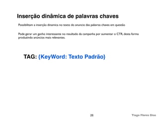 Inserção dinâmica de palavras chaves
Possibilitam a inserção dinamica no texto do anuncio das palavras chaves em questão

Pode gerar um ganho interessante no resultado da campanha por aumentar o CTR, desta forma
produzindo anúncios mais relevantes.




    TAG: {KeyWord: Texto Padrão}




                                                       26                             Tiago Flores Dias
 