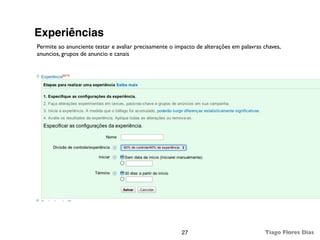 Experiências
Permite ao anunciente testar e avaliar precisamente o impacto de alterações em palavras chaves,
anuncios, grupos de anuncio e canais




                                                        27                              Tiago Flores Dias
 