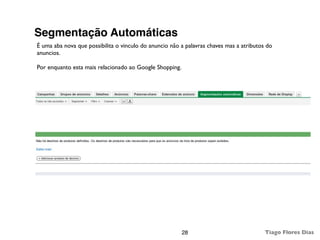 Segmentação Automáticas
É uma aba nova que possibilita o vinculo do anuncio não a palavras chaves mas a atributos do
anuncios.

Por enquanto esta mais relacionado ao Google Shopping.




                                                         28                              Tiago Flores Dias
 