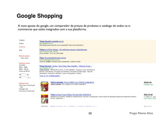 Google Shopping
A nova aposta do google, um comparador de preços de produtos e catalogo de todos os e-
commerces que estão integrados com a sua plataforma.




                                                     29                             Tiago Flores Dias
 
