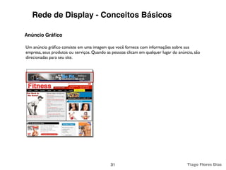 Rede de Display - Conceitos Básicos

Anúncio Gráﬁco

Um anúncio gráﬁco consiste em uma imagem que você fornece com informações sobre sua
empresa, seus produtos ou serviços. Quando as pessoas clicam em qualquer lugar do anúncio, são
direcionadas para seu site.




                                             31                                        Tiago Flores Dias
 