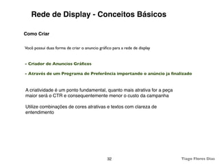 Rede de Display - Conceitos Básicos

Como Criar

Você possui duas forma de criar o anuncio gráﬁco para a rede de display


- Criador de Anuncios Gráﬁcos

- Através de um Programa de Preferência importando o anúncio ja ﬁnalizado


A criatividade é um ponto fundamental, quanto mais atrativa for a peça
maior será o CTR e consequentemente menor o custo da campanha

Utilize combinações de cores atrativas e textos com clareza de
entendimento




                                              32                          Tiago Flores Dias
 